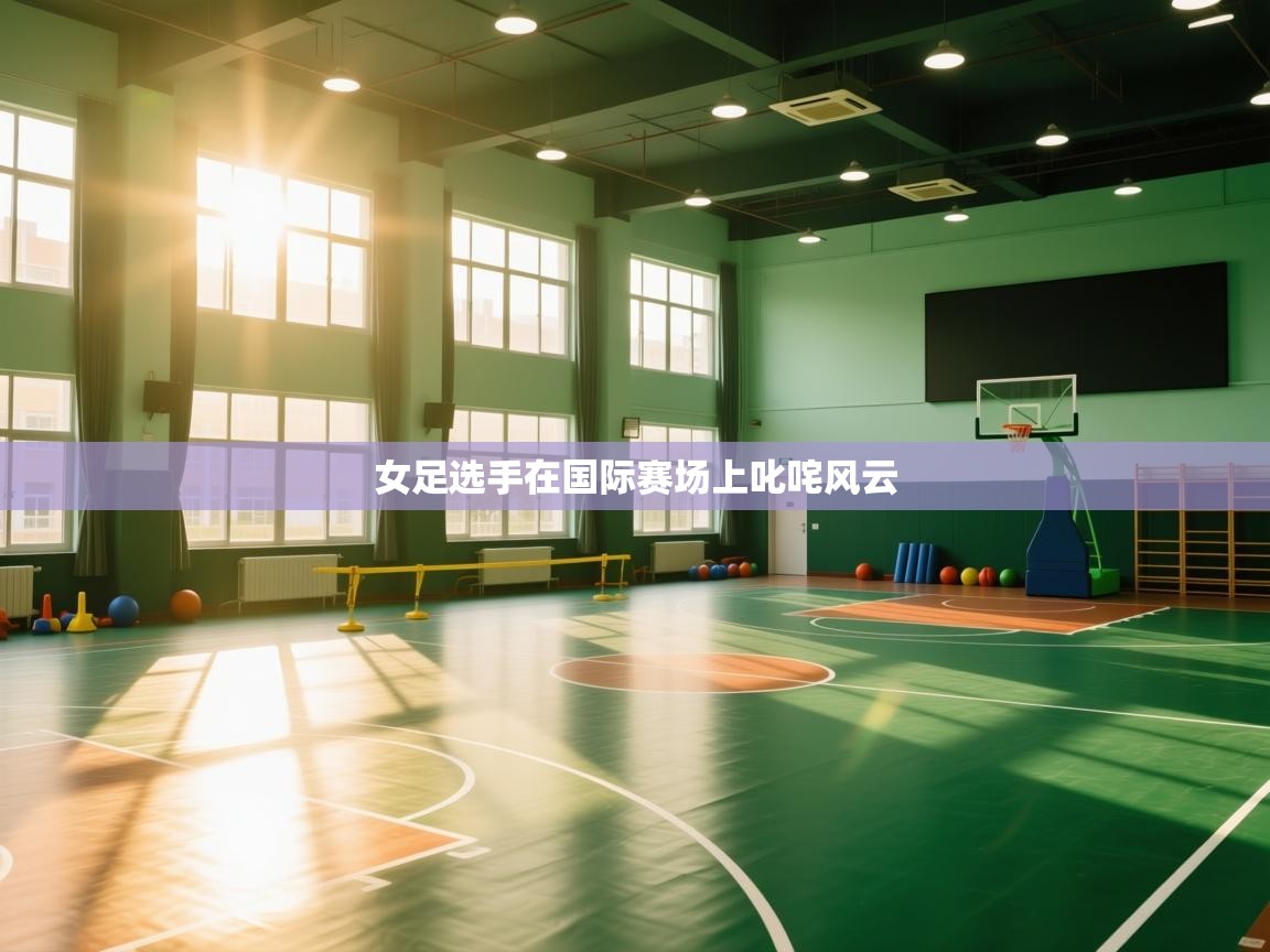 海星体育官网-女足选手在国际赛场上叱咤风云